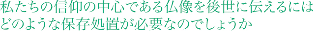 私たちの信仰の中心である仏像を後世に伝えるには どのような保存処置が必要なのでしょうか