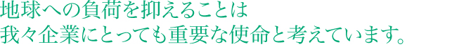 地球への負荷を抑えることは我々企業にとっても重要な使命と考えています。